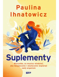 SUPLEMENTY. WSZYSTKO, CO MUSISZ WIEDZIEĆ, ABY BEZPIECZNIE I SKUTECZNIE WSPIERAĆ SWÓJ ORGANIZM - P. IHNATOWICZ